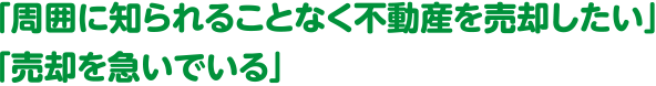 「周囲に知られることなく不動産を売却したい」「売却を急いでいる」