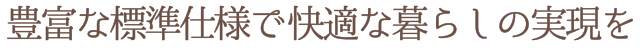 豊富な標準仕様で快適な暮らしの実現を